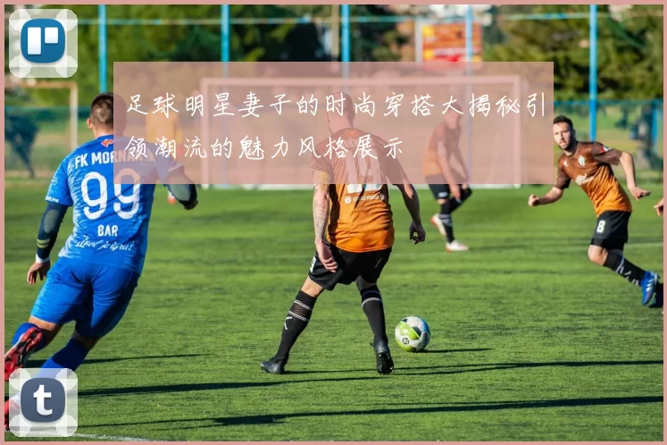 足球明星妻子的时尚穿搭大揭秘引领潮流的魅力风格展示