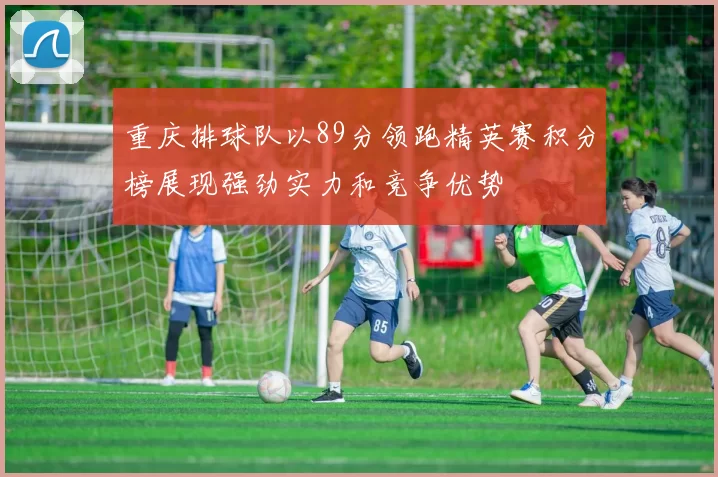 重庆排球队以89分领跑精英赛积分榜展现强劲实力和竞争优势