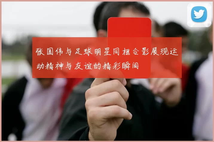 张国伟与足球明星同框合影展现运动精神与友谊的精彩瞬间