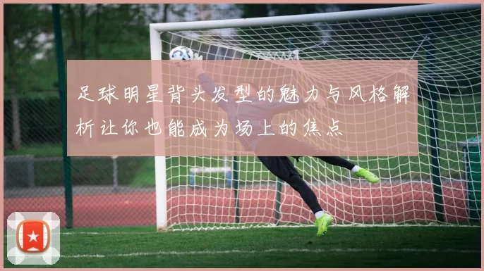 足球明星背头发型的魅力与风格解析让你也能成为场上的焦点