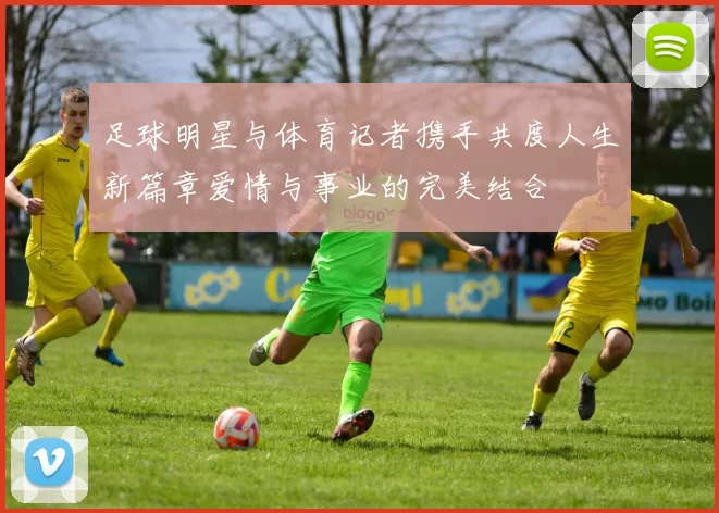 足球明星与体育记者携手共度人生新篇章爱情与事业的完美结合