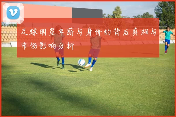 足球明星年薪与身价的背后真相与市场影响分析