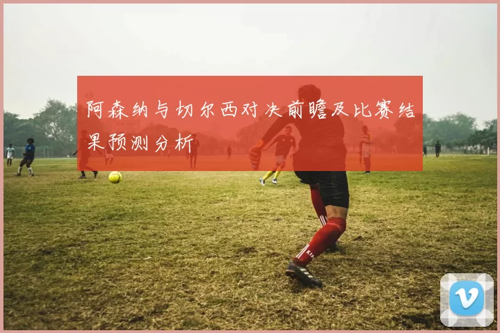 阿森纳与切尔西对决前瞻及比赛结果预测分析