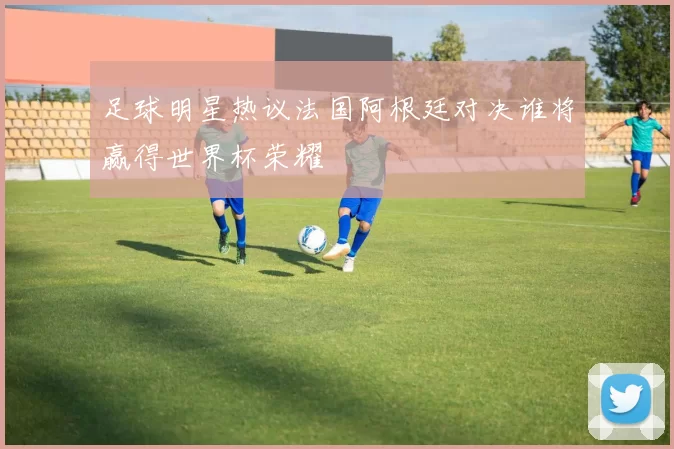 足球明星热议法国阿根廷对决谁将赢得世界杯荣耀