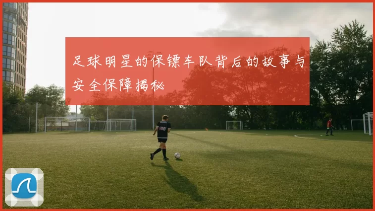 足球明星的保镖车队背后的故事与安全保障揭秘