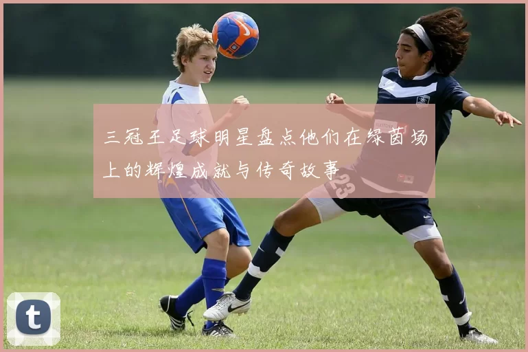 三冠王足球明星盘点他们在绿茵场上的辉煌成就与传奇故事