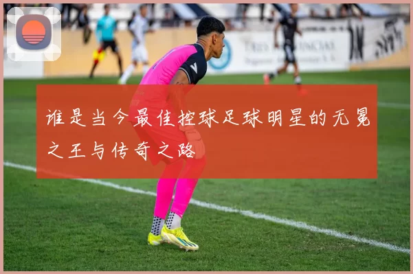 谁是当今最佳控球足球明星的无冕之王与传奇之路