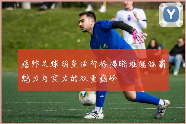 痞帅足球明星排行榜揭晓谁能称霸魅力与实力的双重巅峰