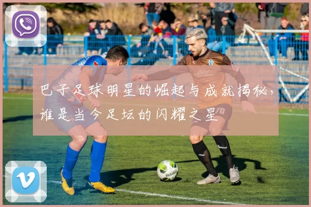 巴子足球明星的崛起与成就揭秘，谁是当今足坛的闪耀之星