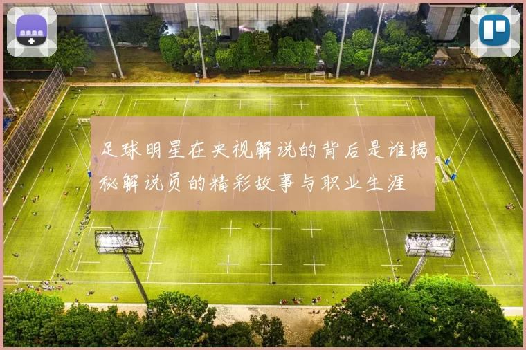足球明星在央视解说的背后是谁揭秘解说员的精彩故事与职业生涯