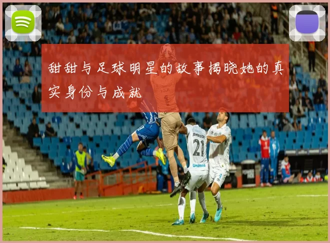 甜甜与足球明星的故事揭晓她的真实身份与成就