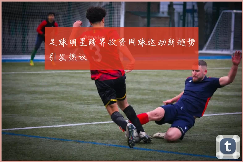 足球明星跨界投资网球运动新趋势引发热议