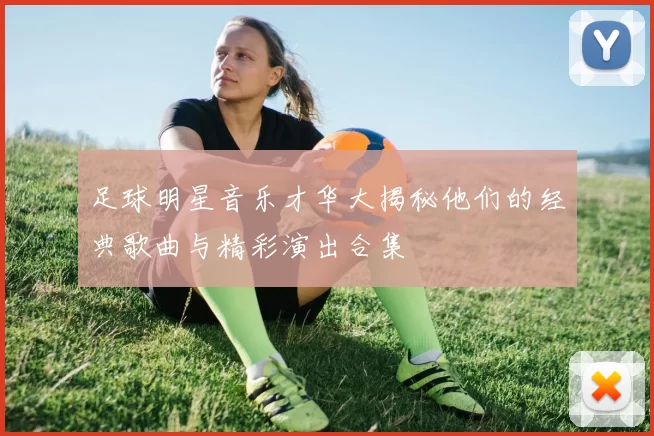 足球明星音乐才华大揭秘他们的经典歌曲与精彩演出合集