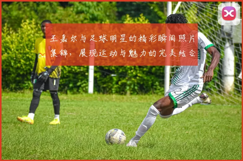 王嘉尔与足球明星的精彩瞬间照片集锦，展现运动与魅力的完美结合