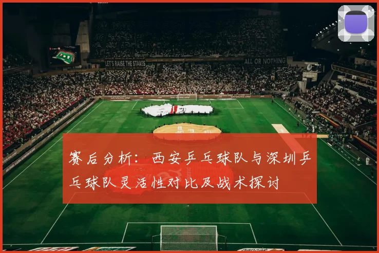 赛后分析：西安乒乓球队与深圳乒乓球队灵活性对比及战术探讨