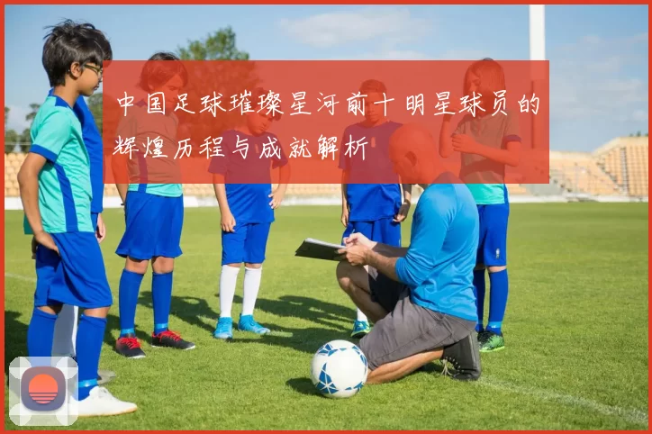 中国足球璀璨星河前十明星球员的辉煌历程与成就解析