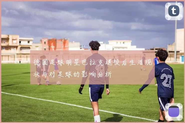 德国足球明星巴拉克退役后生活现状与对足球的影响分析
