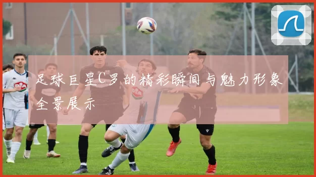 足球巨星C罗的精彩瞬间与魅力形象全景展示