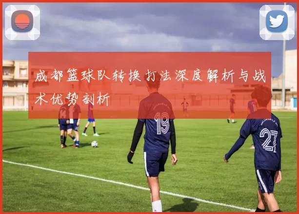 成都篮球队转换打法深度解析与战术优势剖析