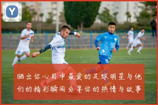 晒出你心目中最爱的足球明星与他们的精彩瞬间分享你的热情与故事