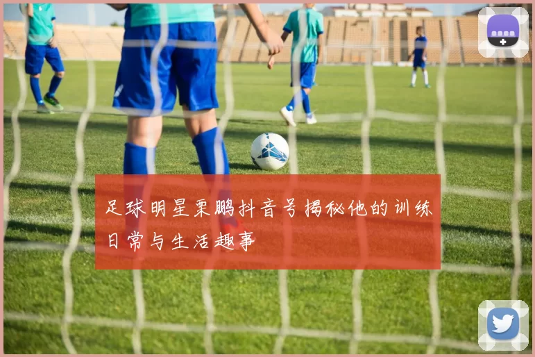 足球明星栗鹏抖音号揭秘他的训练日常与生活趣事