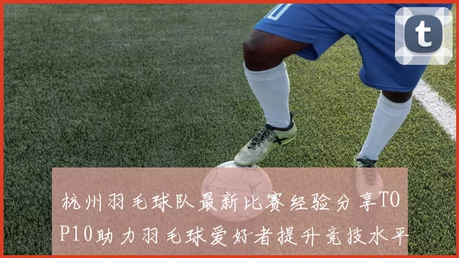 杭州羽毛球队最新比赛经验分享TOP10助力羽毛球爱好者提升竞技水平