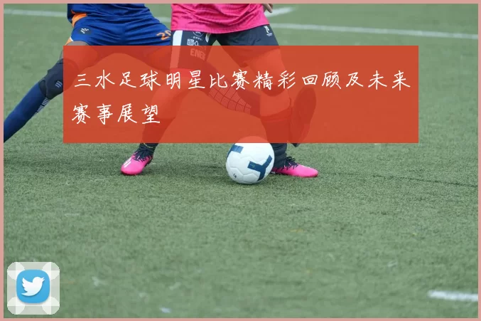 三水足球明星比赛精彩回顾及未来赛事展望