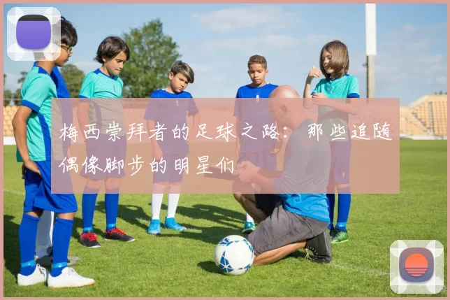 梅西崇拜者的足球之路：那些追随偶像脚步的明星们