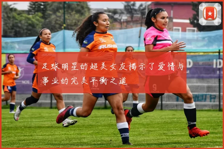 足球明星的超美女友揭示了爱情与事业的完美平衡之道