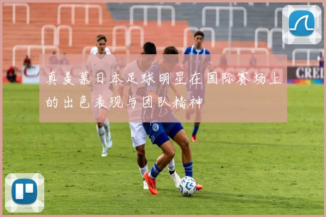 真羡慕日本足球明星在国际赛场上的出色表现与团队精神