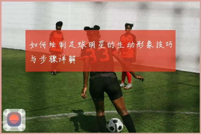 如何绘制足球明星的生动形象技巧与步骤详解