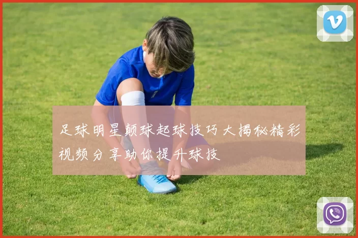 足球明星颠球起球技巧大揭秘精彩视频分享助你提升球技
