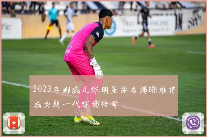 2023年娜威足球明星排名揭晓谁将成为新一代球场传奇