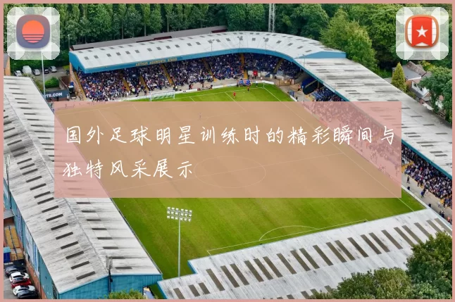 国外足球明星训练时的精彩瞬间与独特风采展示