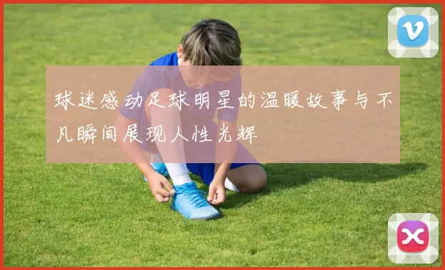 球迷感动足球明星的温暖故事与不凡瞬间展现人性光辉