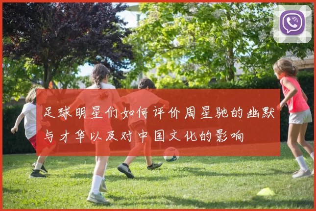 足球明星们如何评价周星驰的幽默与才华以及对中国文化的影响