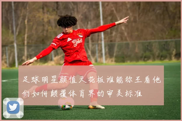 足球明星颜值天花板谁能称王看他们如何颠覆体育界的审美标准