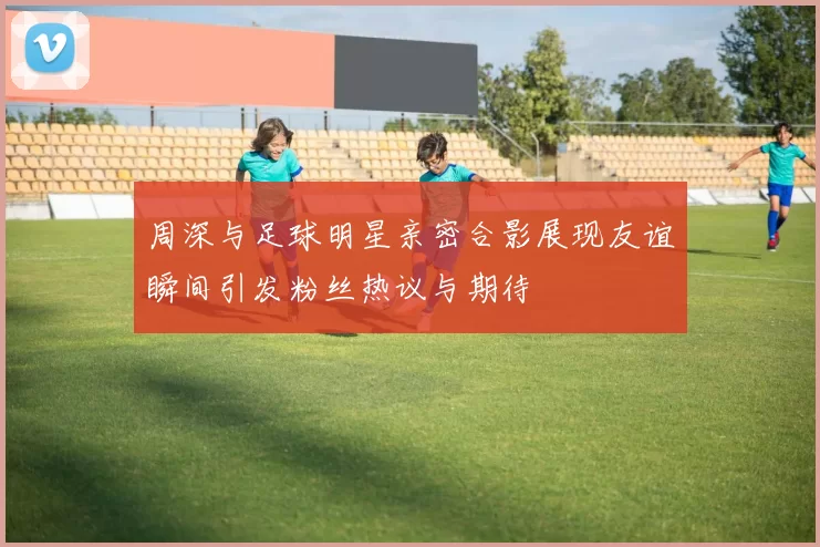 周深与足球明星亲密合影展现友谊瞬间引发粉丝热议与期待