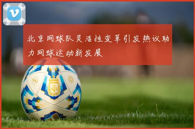 北京网球队灵活性变革引发热议助力网球运动新发展