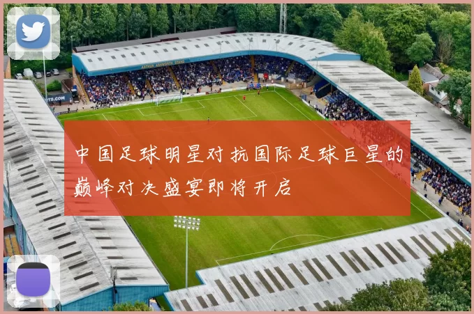 中国足球明星对抗国际足球巨星的巅峰对决盛宴即将开启