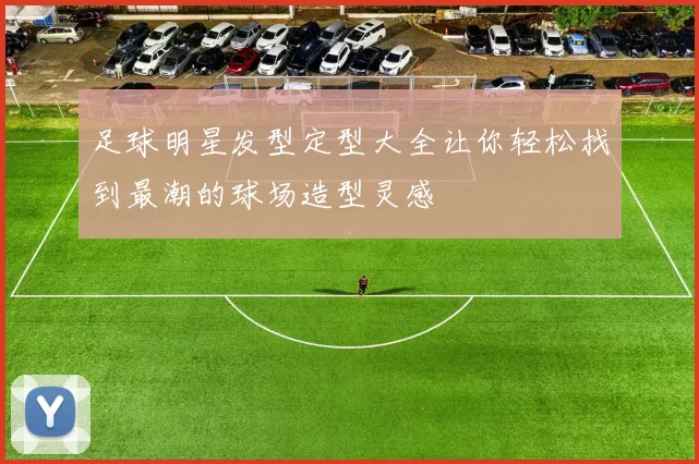 足球明星发型定型大全让你轻松找到最潮的球场造型灵感