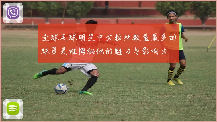 全球足球明星中女粉丝数量最多的球员是谁揭秘他的魅力与影响力