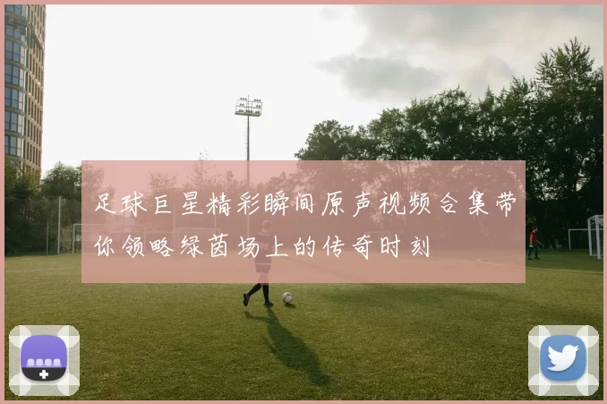 足球巨星精彩瞬间原声视频合集带你领略绿茵场上的传奇时刻
