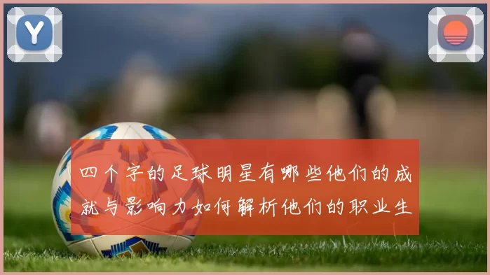 四个字的足球明星有哪些他们的成就与影响力如何解析他们的职业生涯与风格