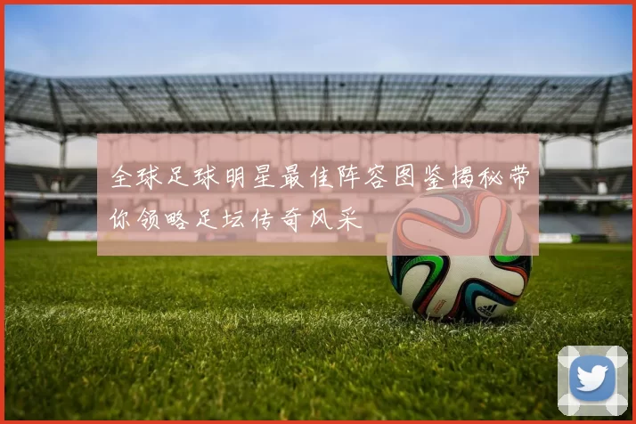 全球足球明星最佳阵容图鉴揭秘带你领略足坛传奇风采