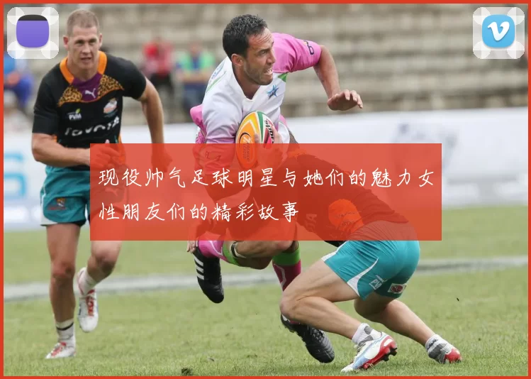 现役帅气足球明星与她们的魅力女性朋友们的精彩故事