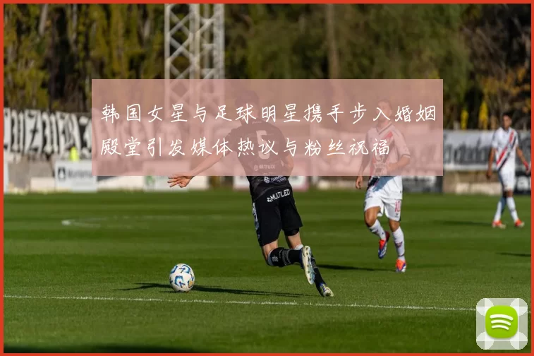 韩国女星与足球明星携手步入婚姻殿堂引发媒体热议与粉丝祝福