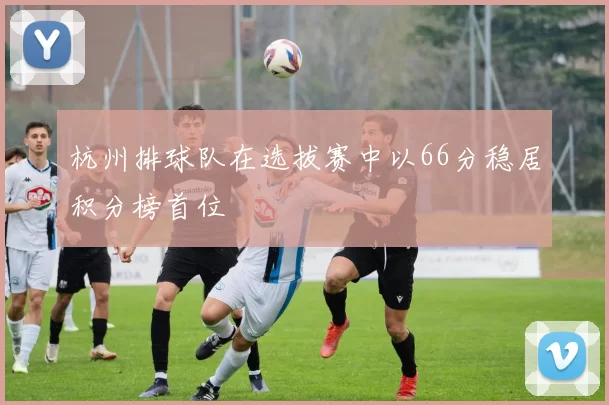 杭州排球队在选拔赛中以66分稳居积分榜首位
