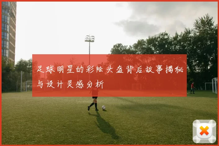 足球明星的彩绘头盔背后故事揭秘与设计灵感分析