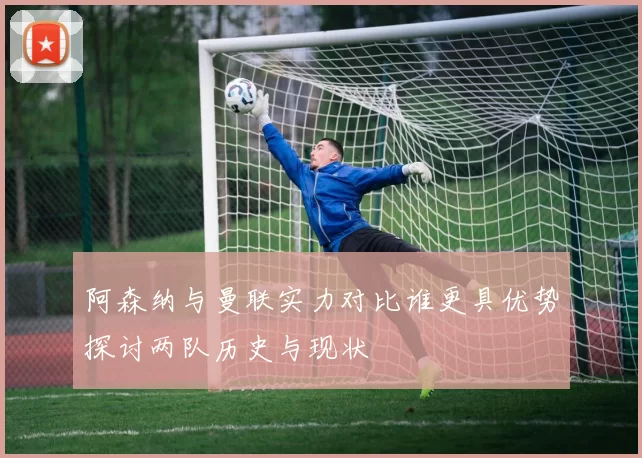 阿森纳与曼联实力对比谁更具优势探讨两队历史与现状
